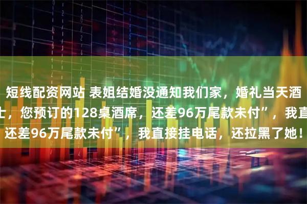 短线配资网站 表姐结婚没通知我们家，婚礼当天酒店经理突然来电：“女士，您预订的128桌酒席，还差96万尾款未付”，我直接挂电话，还拉黑了她！