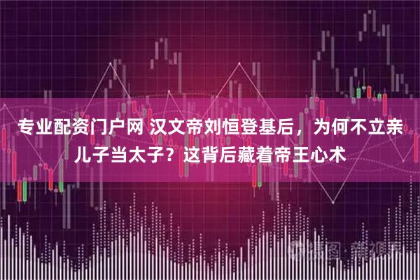专业配资门户网 汉文帝刘恒登基后，为何不立亲儿子当太子？这背后藏着帝王心术