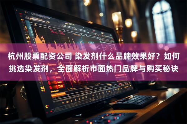 杭州股票配资公司 染发剂什么品牌效果好？如何挑选染发剂，全面解析市面热门品牌与购买秘诀