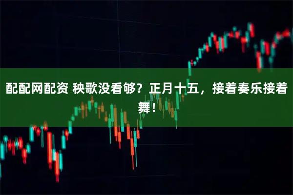 配配网配资 秧歌没看够？正月十五，接着奏乐接着舞！