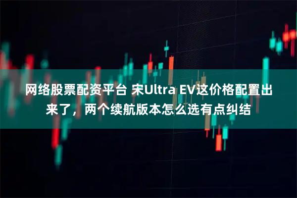 网络股票配资平台 宋Ultra EV这价格配置出来了，两个续航版本怎么选有点纠结